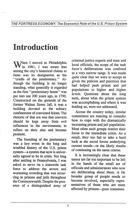 THE FORTRESS ECONOMY: The Economic Role of the U.S. Prison System  Introduction  hen T moved (o Philadelphia  in 1981, T was aware that among the city’s historical claims to fame was its designation as the “cradle of the penitentiary.” Al- though the building is 1o longer standing, what generally is regarded as the first *‘penitentiary house”” was put into use 200 years ago, in 1790. Constructed on the grounds of the former Walnut Street Jai, it was a building devoted 1o the solitary confinement of convicted felons, The shetoric of that era was that convicts should be kept away from evil influences in the environment, to reflect on their sins and become penitent.  ‘The founding of the penitentiary was a key event in the long and troubled history of the U.S. prison system—a system that now is univer- sally agreed 10 be in crisis. Not long after setlling in Pennsylvania, T was asked 10 serve on a statewide task force 1o address the severe and ‘worsening crowding that was occur- ring in prisons and jails throughout the Commonwealth. Despite the pres- ence of a distinguished array of  criminal justice experts and state and Tocal officials, the scope of the task force’s deliberations was confined 10 a very narrow range. It was made quite clear that we were 1o accept as given the policies and practices that had helped push prison and jail populations 10 higher and. hi  levels. Questions about the long term, about what the prison system ‘was accomplishing and where it was leading us, were not addressed.  Across the country today, similar comittees are meeting o consider how 10 cope with the dramatically increasing prison and jail population. Most often such groups restrict their focus 10 the immediate crisis. As a result, they 100 fail 10 take a hard look at the social forces underlying current trends—or the likely results of continuing on the same course.  Tt is increasingly clear that these issues are far 100 important to be left in the hands of the small set of officials and administrators who now are deliberating about them. A far broader group of people needs (o become involved, especially repre- sentatives of those who are. most affected by prisons—poor communi-  